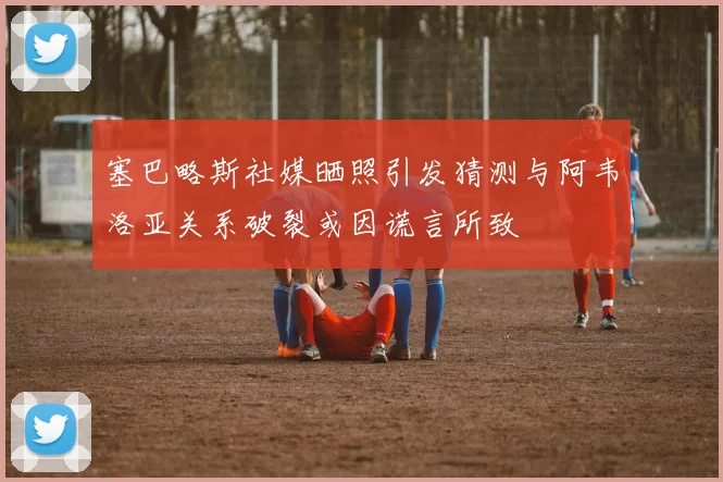 塞巴略斯社媒晒照引发猜测与阿韦洛亚关系破裂或因谎言所致