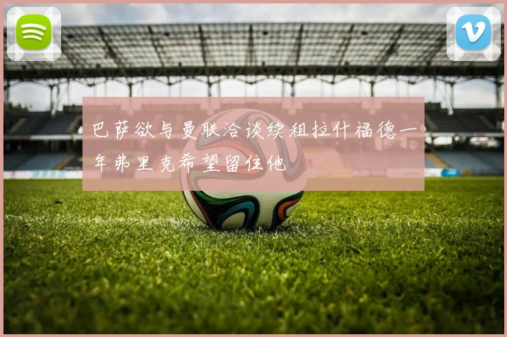 巴萨欲与曼联洽谈续租拉什福德一年弗里克希望留住他