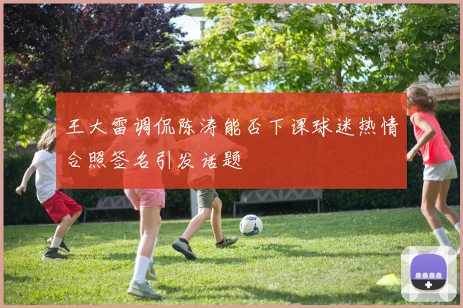 王大雷调侃陈涛能否下课球迷热情合照签名引发话题