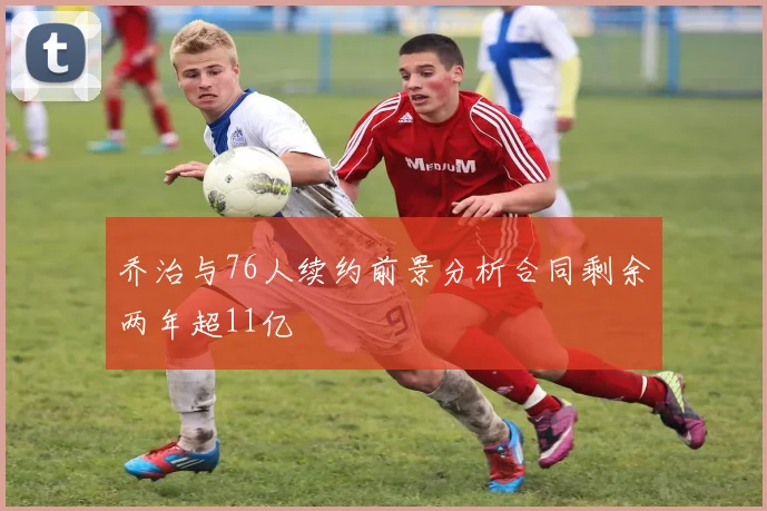 乔治与76人续约前景分析合同剩余两年超11亿