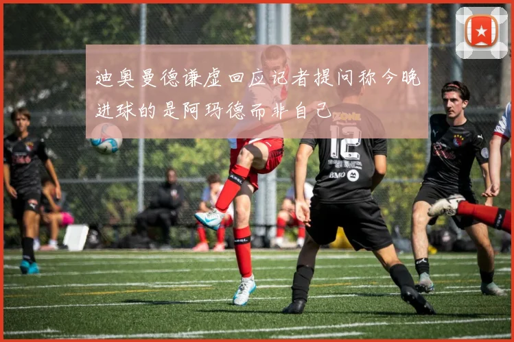 迪奥曼德谦虚回应记者提问称今晚进球的是阿玛德而非自己
