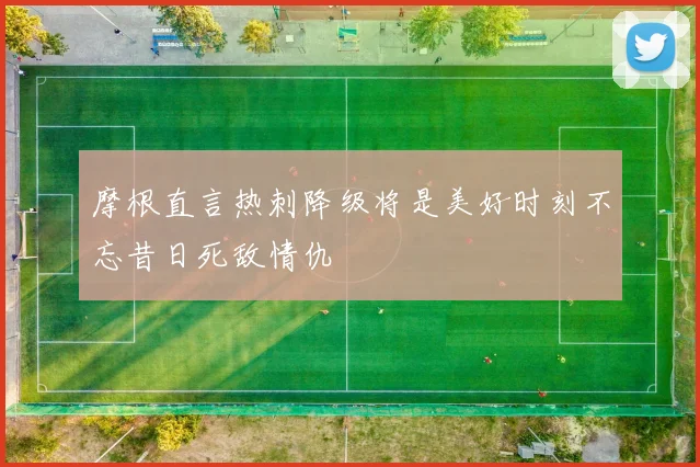 摩根直言热刺降级将是美好时刻不忘昔日死敌情仇