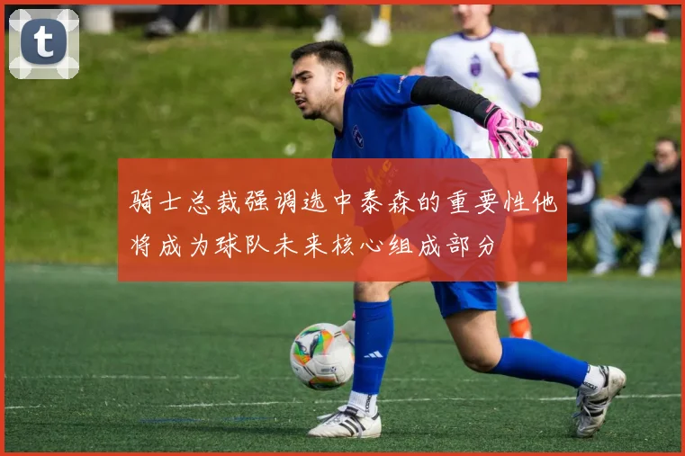 骑士总裁强调选中泰森的重要性他将成为球队未来核心组成部分