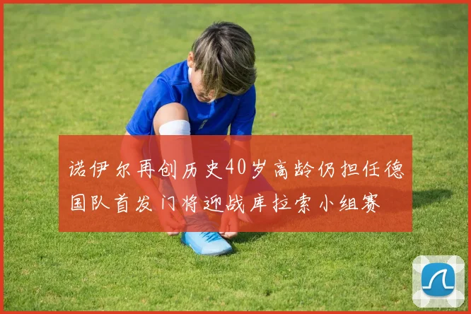 诺伊尔再创历史40岁高龄仍担任德国队首发门将迎战库拉索小组赛