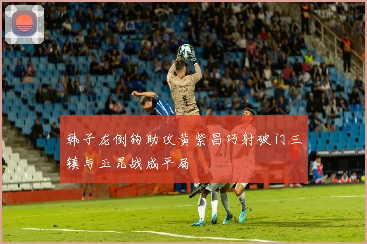 韩子龙倒钩助攻黄紫昌巧射破门三镇与玉昆战成平局
