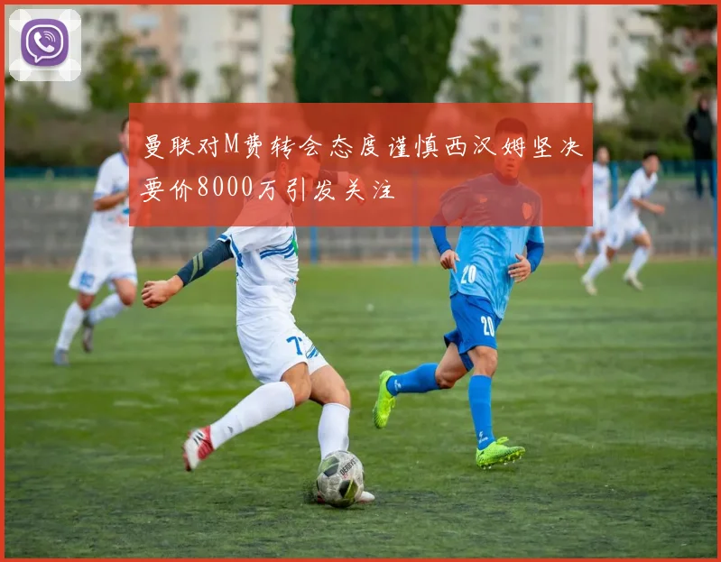 曼联对M费转会态度谨慎西汉姆坚决要价8000万引发关注