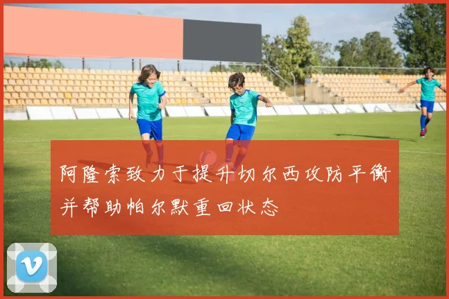 阿隆索致力于提升切尔西攻防平衡并帮助帕尔默重回状态