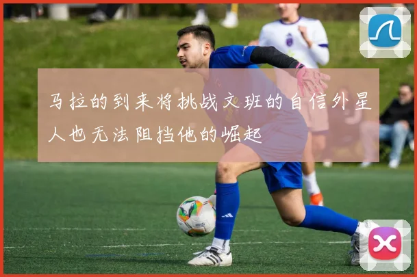 马拉的到来将挑战文班的自信外星人也无法阻挡他的崛起