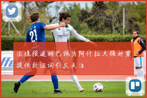 法媒报道姆巴佩为阿什拉夫强奸案提供新证词引发关注