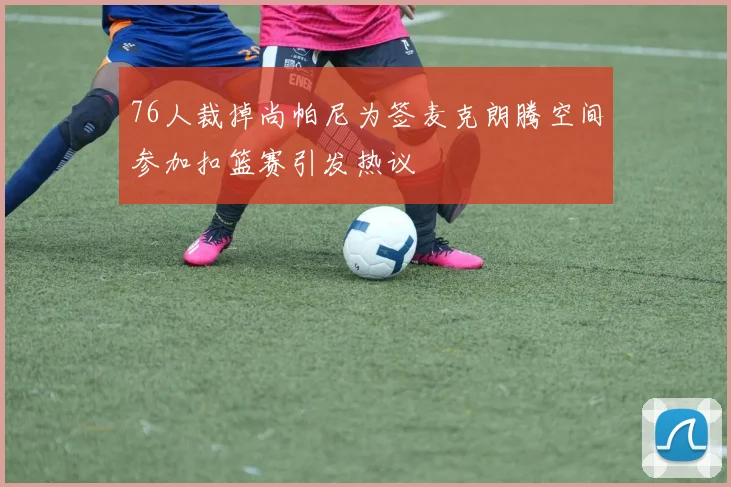 76人裁掉尚帕尼为签麦克朗腾空间参加扣篮赛引发热议