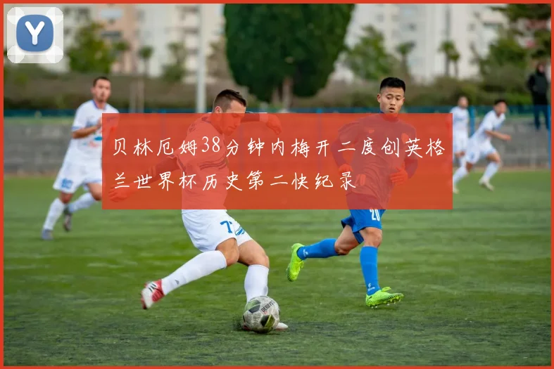 贝林厄姆38分钟内梅开二度创英格兰世界杯历史第二快纪录