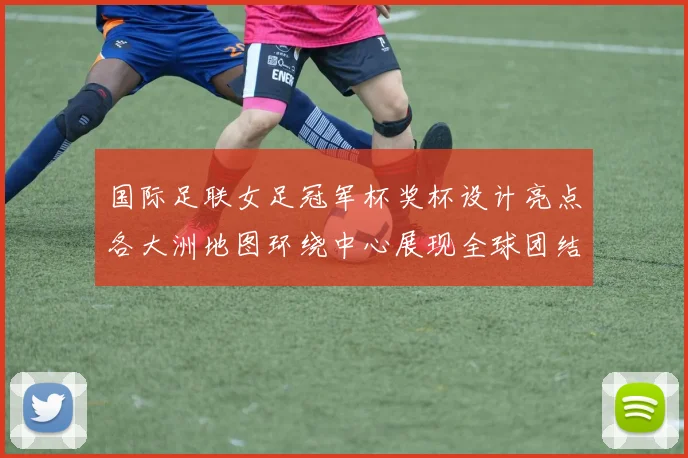 国际足联女足冠军杯奖杯设计亮点各大洲地图环绕中心展现全球团结与竞技精神