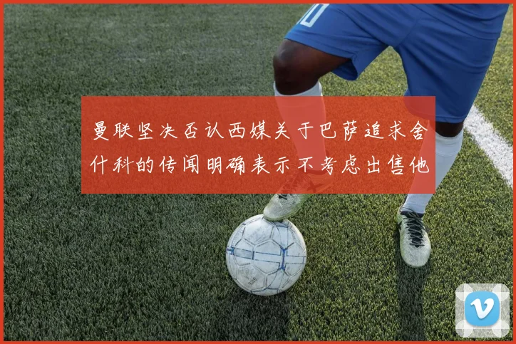 曼联坚决否认西媒关于巴萨追求舍什科的传闻明确表示不考虑出售他