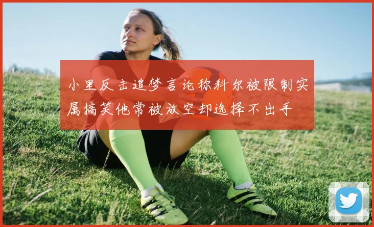 小里反击追梦言论称科尔被限制实属搞笑他常被放空却选择不出手