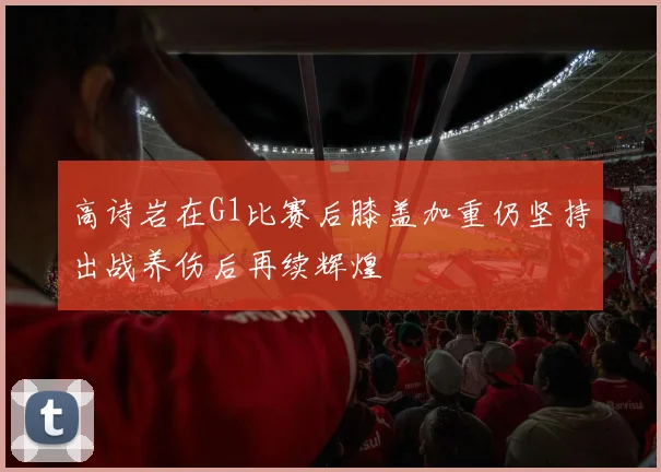 高诗岩在G1比赛后膝盖加重仍坚持出战养伤后再续辉煌
