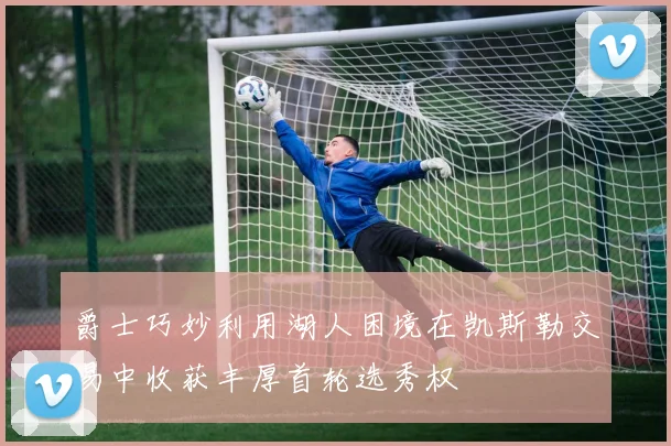 爵士巧妙利用湖人困境在凯斯勒交易中收获丰厚首轮选秀权