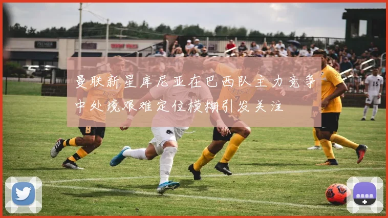曼联新星库尼亚在巴西队主力竞争中处境艰难定位模糊引发关注
