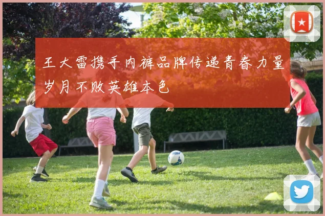 王大雷携手内裤品牌传递青春力量岁月不败英雄本色