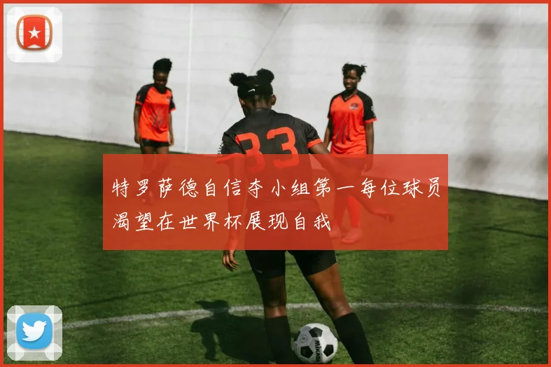 特罗萨德自信夺小组第一每位球员渴望在世界杯展现自我