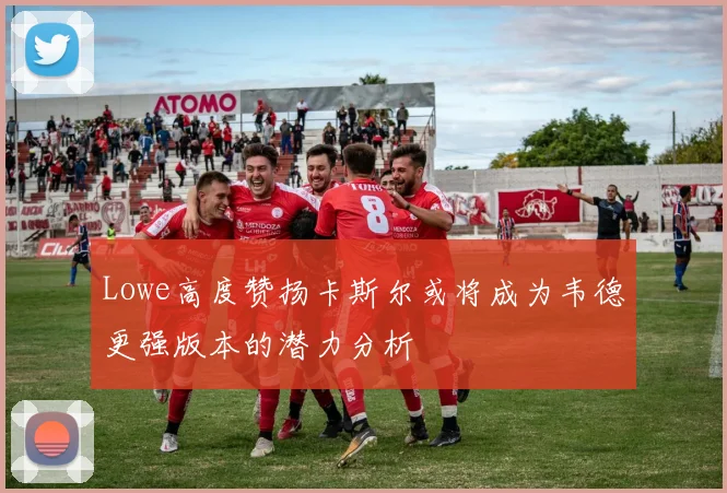 Lowe高度赞扬卡斯尔或将成为韦德更强版本的潜力分析