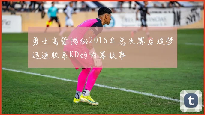 勇士高管揭秘2016年总决赛后追梦迅速联系KD的内幕故事