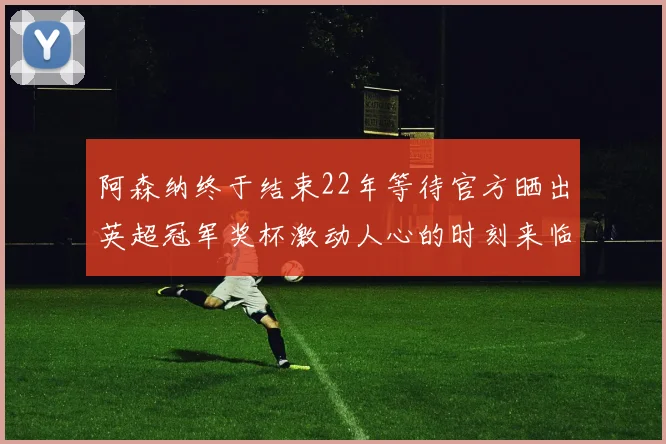 阿森纳终于结束22年等待官方晒出英超冠军奖杯激动人心的时刻来临